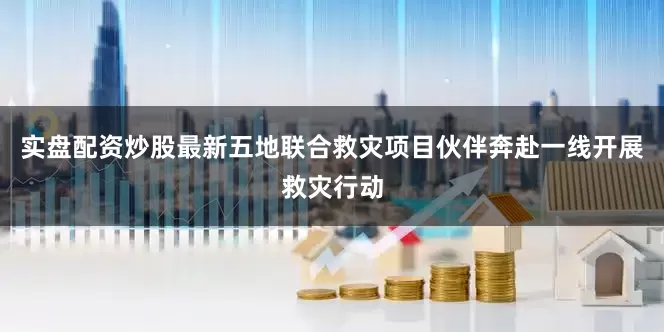 实盘配资炒股最新五地联合救灾项目伙伴奔赴一线开展救灾行动