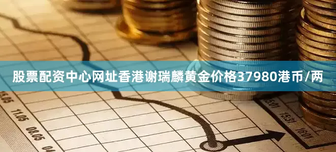 股票配资中心网址香港谢瑞麟黄金价格37980港币/两