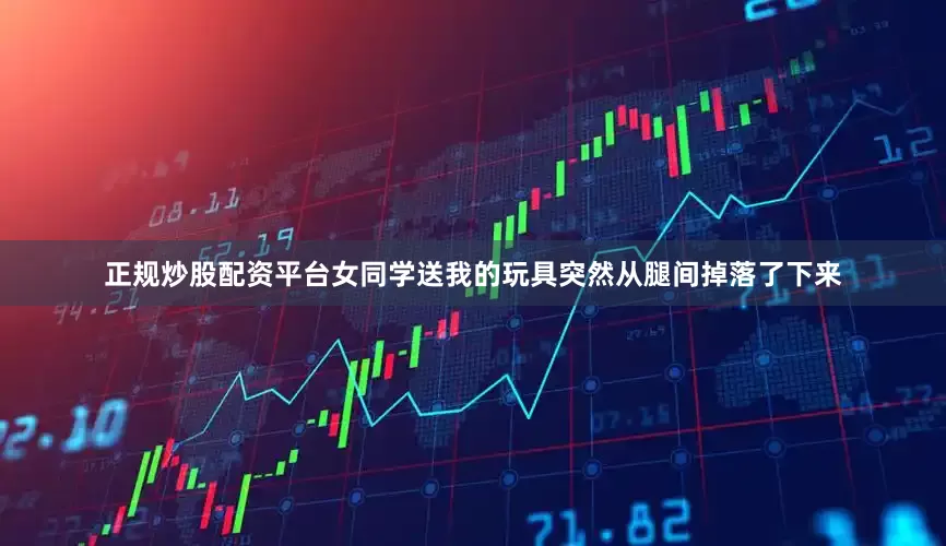 正规炒股配资平台女同学送我的玩具突然从腿间掉落了下来