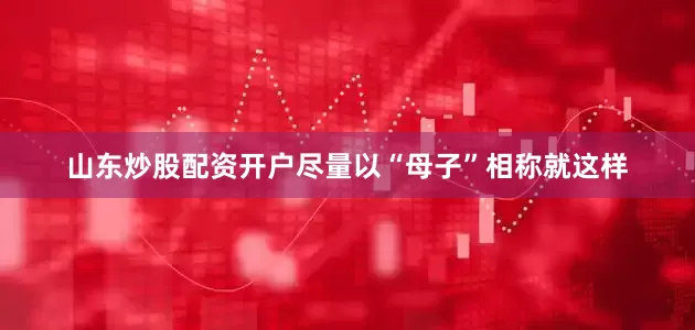 山东炒股配资开户尽量以“母子”相称就这样