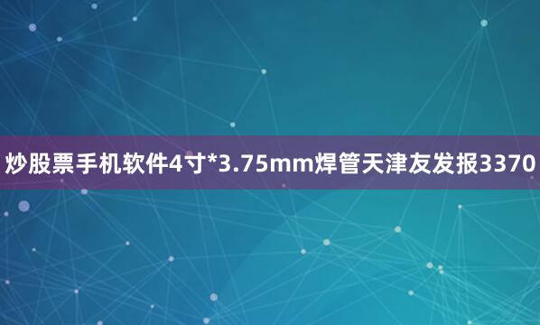 炒股票手机软件4寸*3.75mm焊管天津友发报3370