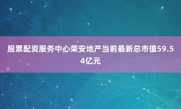 股票配资服务中心荣安地产当前最新总市值59.54亿元